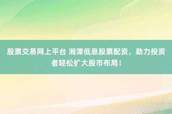 股票交易网上平台 湘潭低息股票配资，助力投资者轻松扩大股市布局！