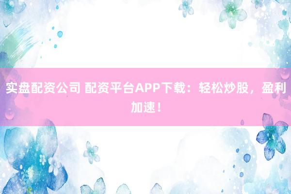 实盘配资公司 配资平台APP下载：轻松炒股，盈利加速！