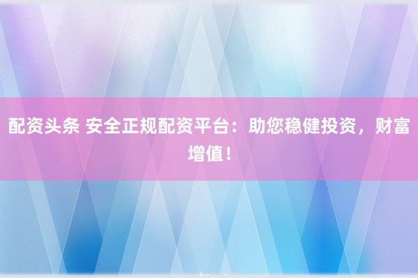 配资头条 安全正规配资平台:助您稳健投资,财富增值!