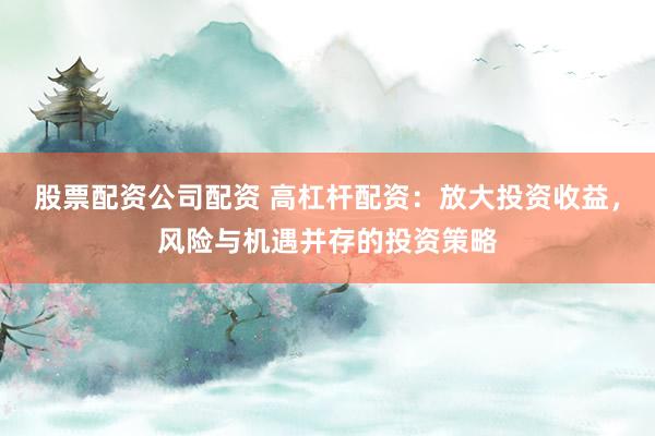 股票配资公司配资 高杠杆配资:放大投资收益,风险与机遇并存的投资策略