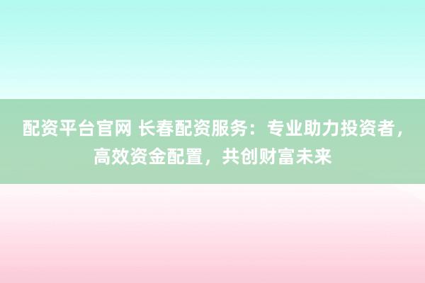 配资平台官网 长春配资服务：专业助力投资者，高效资金配置，共创财富未来