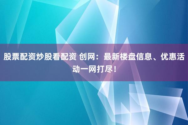 股票配资炒股看配资 创网:最新楼盘信息、优惠活动一网打尽!