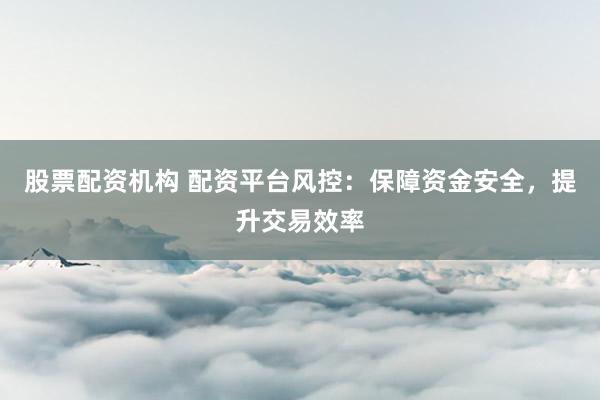 股票配资机构 配资平台风控：保障资金安全，提升交易效率