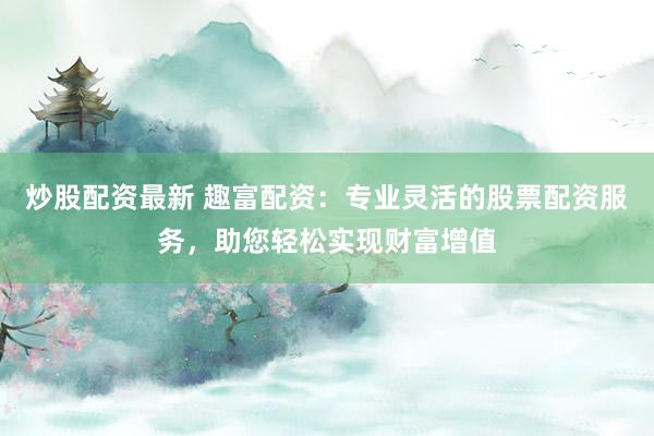 炒股配资最新 趣富配资：专业灵活的股票配资服务，助您轻松实现财富增值