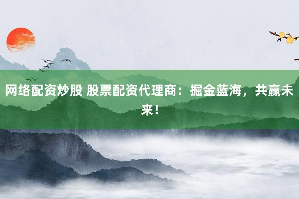 网络配资炒股 股票配资代理商：掘金蓝海，共赢未来！