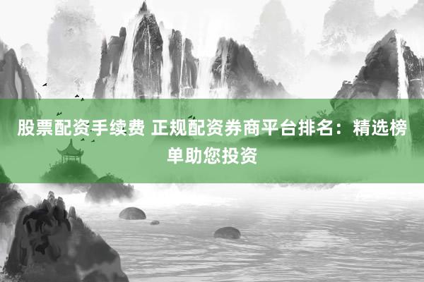 股票配资手续费 正规配资券商平台排名:精选榜单助您投资