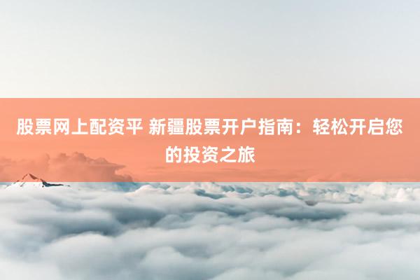 股票网上配资平 新疆股票开户指南：轻松开启您的投资之旅