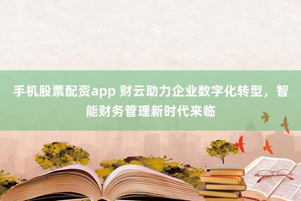 手机股票配资app 财云助力企业数字化转型,智能财务管理新时代来临