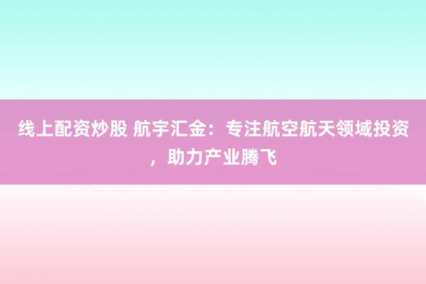 线上配资炒股 航宇汇金：专注航空航天领域投资，助力产业腾飞