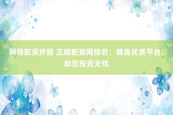 网络配资炒股 正规配资网排名：精选优质平台，助您投资无忧