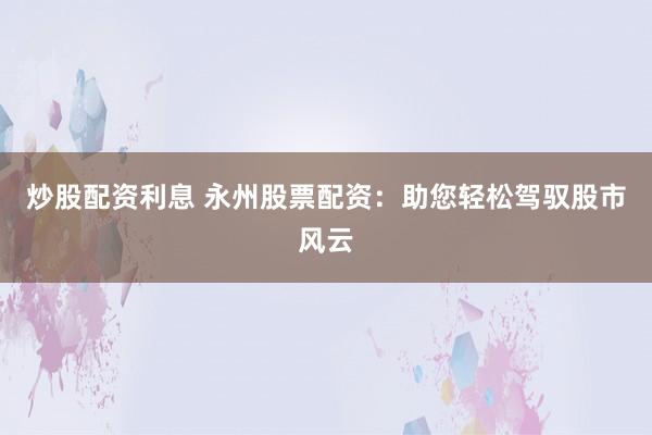 炒股配资利息 永州股票配资：助您轻松驾驭股市风云