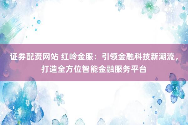证券配资网站 红岭金服：引领金融科技新潮流，打造全方位智能金融服务平台