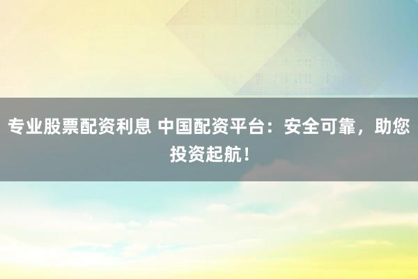 专业股票配资利息 中国配资平台：安全可靠，助您投资起航！