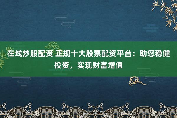 在线炒股配资 正规十大股票配资平台：助您稳健投资，实现财富增值
