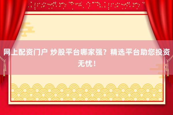 网上配资门户 炒股平台哪家强？精选平台助您投资无忧！