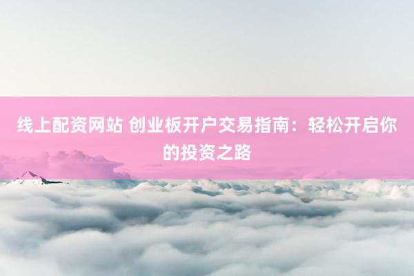 线上配资网站 创业板开户交易指南:轻松开启你的投资之路