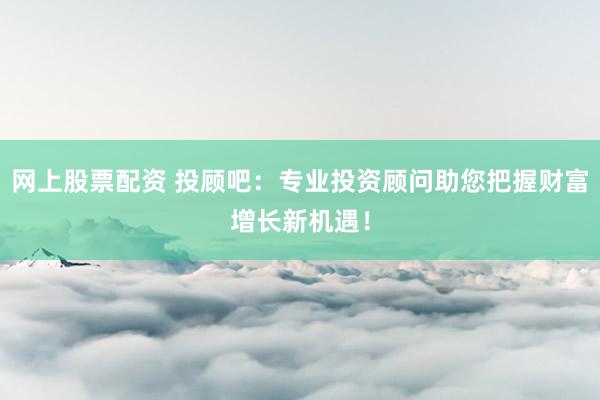 网上股票配资 投顾吧：专业投资顾问助您把握财富增长新机遇！
