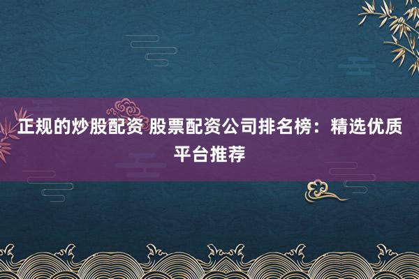 正规的炒股配资 股票配资公司排名榜：精选优质平台推荐