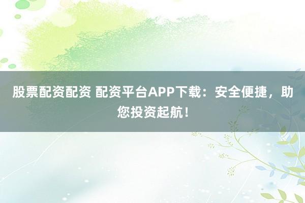 股票配资配资 配资平台APP下载：安全便捷，助您投资起航！