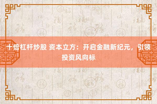 十倍杠杆炒股 资本立方：开启金融新纪元，引领投资风向标