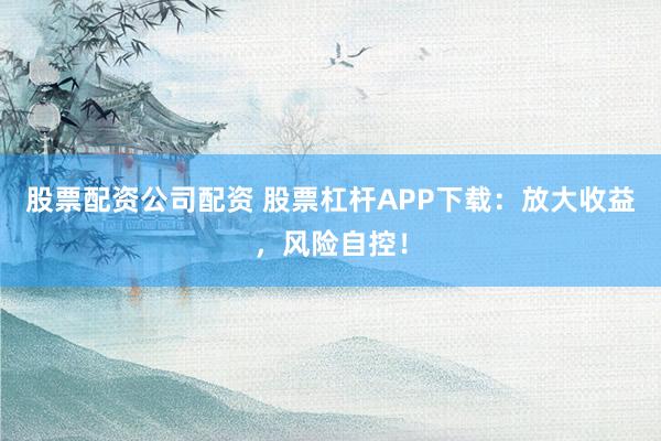 股票配资公司配资 股票杠杆APP下载:放大收益,风险自控!