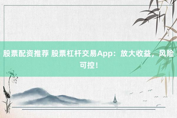 股票配资推荐 股票杠杆交易App：放大收益，风险可控！