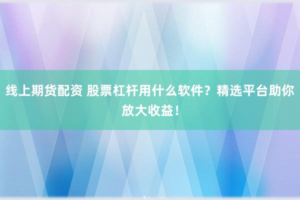 线上期货配资 股票杠杆用什么软件？精选平台助你放大收益！