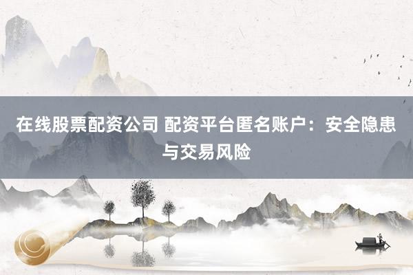 在线股票配资公司 配资平台匿名账户：安全隐患与交易风险