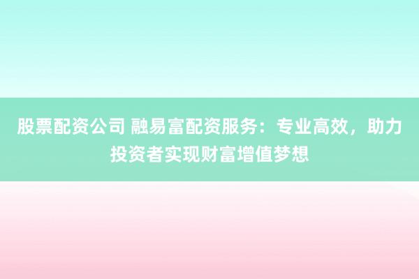 股票配资公司 融易富配资服务：专业高效，助力投资者实现财富增值梦想