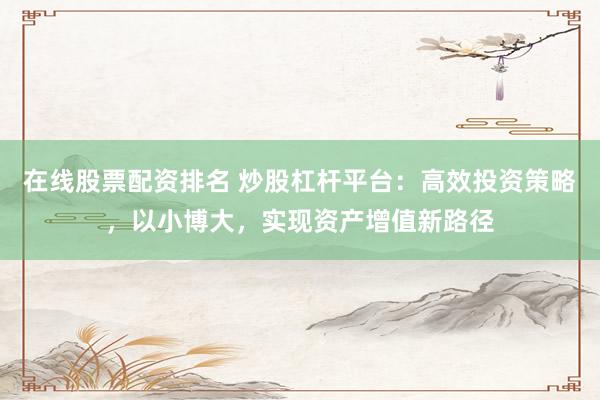 在线股票配资排名 炒股杠杆平台：高效投资策略，以小博大，实现资产增值新路径