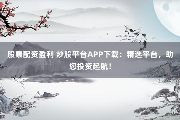 股票配资盈利 炒股平台APP下载：精选平台，助您投资起航！