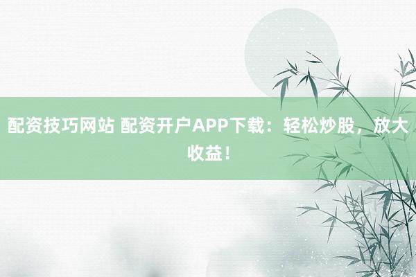 配资技巧网站 配资开户APP下载:轻松炒股,放大收益!