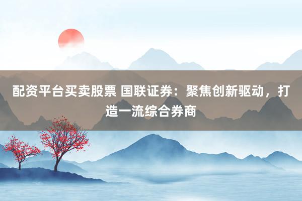 配资平台买卖股票 国联证券:聚焦创新驱动,打造一流综合券商