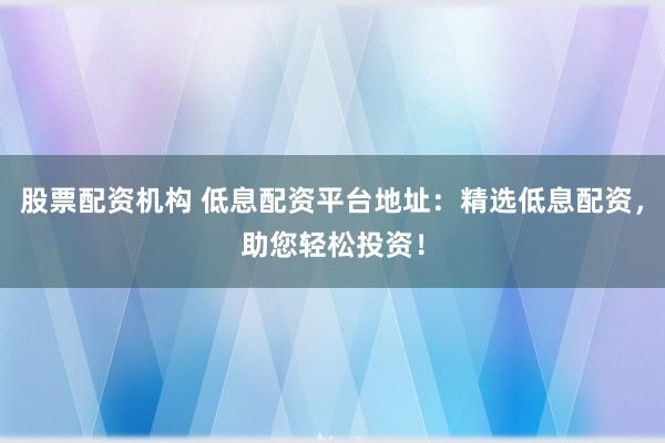 股票配资机构 低息配资平台地址：精选低息配资，助您轻松投资！