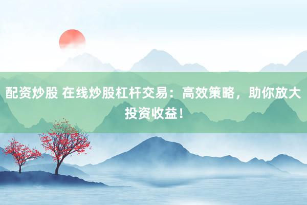 配资炒股 在线炒股杠杆交易:高效策略,助你放大投资收益!