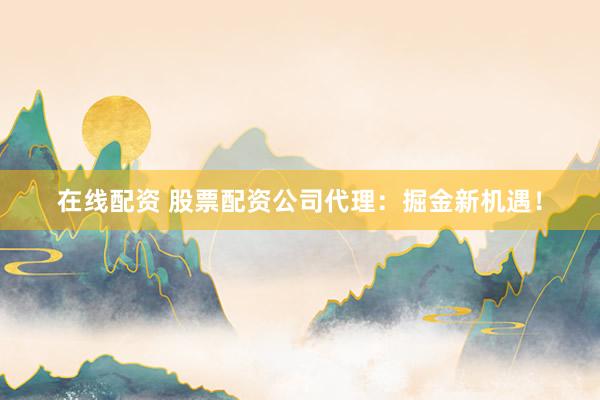 在线配资 股票配资公司代理：掘金新机遇！