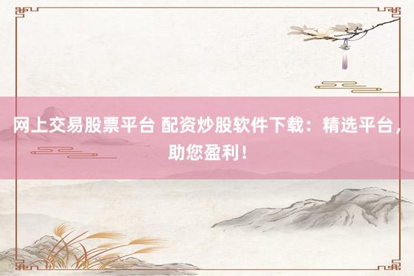 网上交易股票平台 配资炒股软件下载：精选平台，助您盈利！