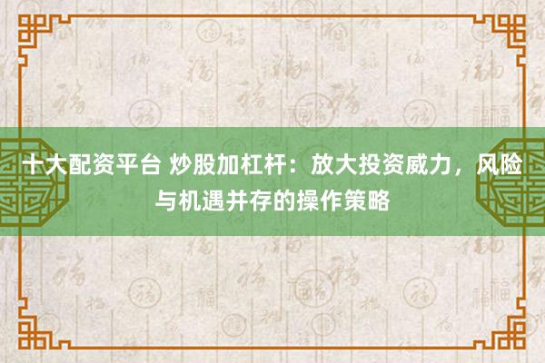 十大配资平台 炒股加杠杆:放大投资威力,风险与机遇并存的操作策略