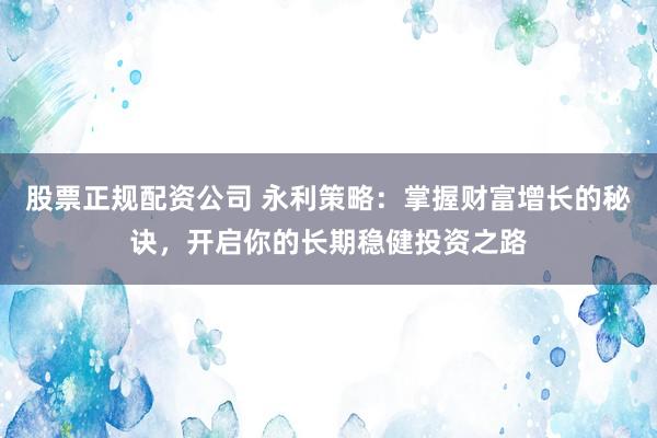 股票正规配资公司 永利策略：掌握财富增长的秘诀，开启你的长期稳健投资之路