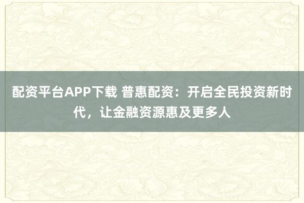 配资平台APP下载 普惠配资：开启全民投资新时代，让金融资源惠及更多人