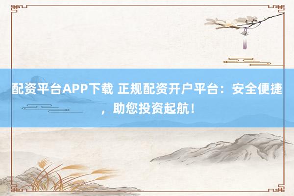 配资平台APP下载 正规配资开户平台：安全便捷，助您投资起航！