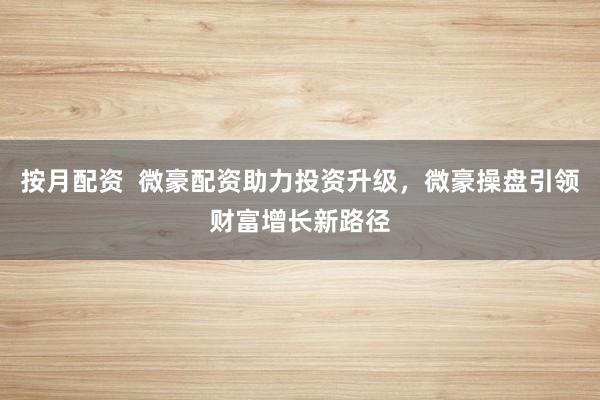 按月配资 微豪配资助力投资升级,微豪操盘引领财富增长新路径