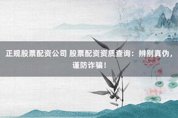 正规股票配资公司 股票配资资质查询：辨别真伪，谨防诈骗！