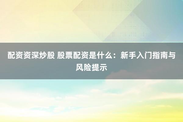 配资资深炒股 股票配资是什么：新手入门指南与风险提示