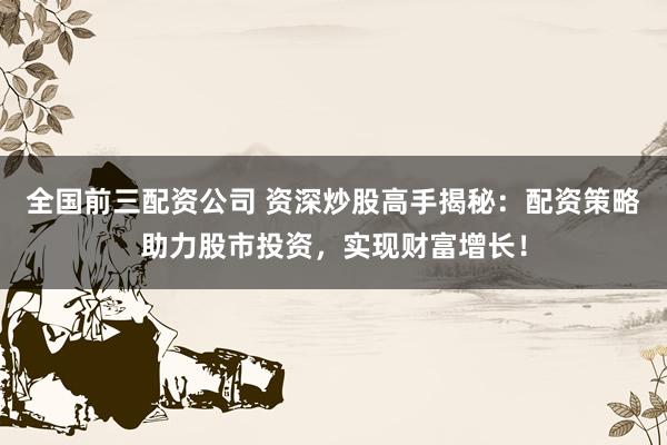 全国前三配资公司 资深炒股高手揭秘：配资策略助力股市投资，实现财富增长！