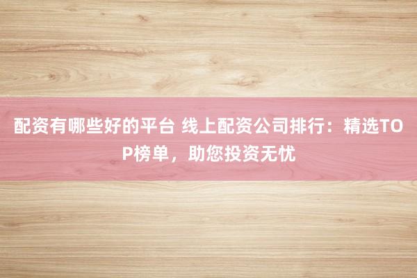 配资有哪些好的平台 线上配资公司排行：精选TOP榜单，助您投资无忧