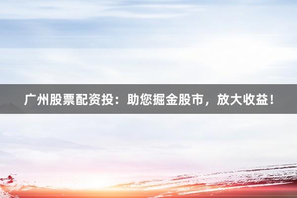 广州股票配资投：助您掘金股市，放大收益！