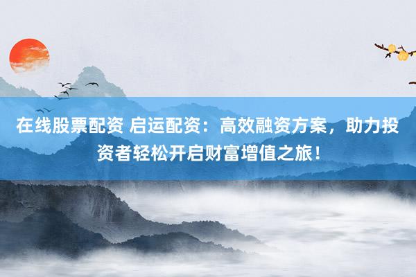 在线股票配资 启运配资：高效融资方案，助力投资者轻松开启财富增值之旅！