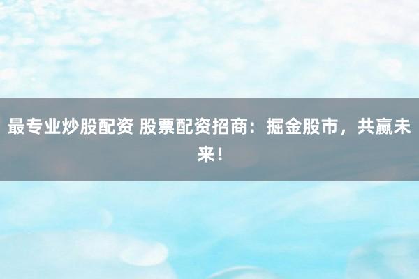 最专业炒股配资 股票配资招商：掘金股市，共赢未来！