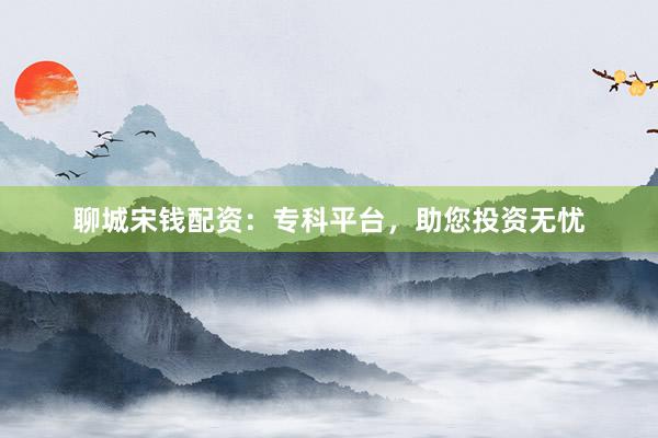 聊城宋钱配资：专科平台，助您投资无忧
